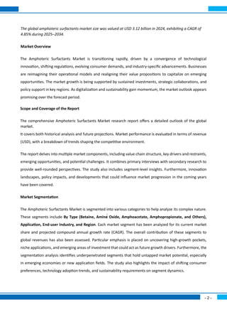 - 2 -
The global amphoteric surfactants market size was valued at USD 3.12 billion in 2024, exhibiting a CAGR of
4.85% during 2025–2034.
Market Overview
The Amphoteric Surfactants Market is transitioning rapidly, driven by a convergence of technological
innovation, shifting regulations, evolving consumer demands, and industry-specific advancements. Businesses
are reimagining their operational models and realigning their value propositions to capitalize on emerging
opportunities. The market growth is being supported by sustained investments, strategic collaborations, and
policy support in key regions. As digitalization and sustainability gain momentum, the market outlook appears
promising over the forecast period.
Scope and Coverage of the Report
The comprehensive Amphoteric Surfactants Market research report offers a detailed outlook of the global
market.
It covers both historical analysis and future projections. Market performance is evaluated in terms of revenue
(USD), with a breakdown of trends shaping the competitive environment.
The report delves into multiple market components, including value chain structure, key drivers and restraints,
emerging opportunities, and potential challenges. It combines primary interviews with secondary research to
provide well-rounded perspectives. The study also includes segment-level insights. Furthermore, innovation
landscapes, policy impacts, and developments that could influence market progression in the coming years
have been covered.
Market Segmentation
The Amphoteric Surfactants Market is segmented into various categories to help analyze its complex nature.
These segments include By Type (Betaine, Amine Oxide, Amphoacetate, Amphopropionate, and Others),
Application, End-user Industry, and Region. Each market segment has been analyzed for its current market
share and projected compound annual growth rate (CAGR). The overall contribution of these segments to
global revenues has also been assessed. Particular emphasis is placed on uncovering high-growth pockets,
niche applications, and emerging areas of investment that could act as future growth drivers. Furthermore, the
segmentation analysis identifies underpenetrated segments that hold untapped market potential, especially
in emerging economies or new application fields. The study also highlights the impact of shifting consumer
preferences, technology adoption trends, and sustainability requirements on segment dynamics.
 