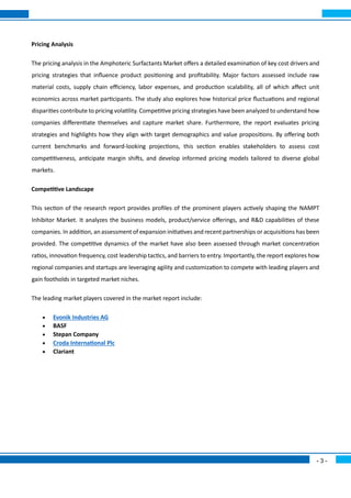 - 3 -
Pricing Analysis
The pricing analysis in the Amphoteric Surfactants Market offers a detailed examination of key cost drivers and
pricing strategies that influence product positioning and profitability. Major factors assessed include raw
material costs, supply chain efficiency, labor expenses, and production scalability, all of which affect unit
economics across market participants. The study also explores how historical price fluctuations and regional
disparities contribute to pricing volatility. Competitive pricing strategies have been analyzed to understand how
companies differentiate themselves and capture market share. Furthermore, the report evaluates pricing
strategies and highlights how they align with target demographics and value propositions. By offering both
current benchmarks and forward-looking projections, this section enables stakeholders to assess cost
competitiveness, anticipate margin shifts, and develop informed pricing models tailored to diverse global
markets.
Competitive Landscape
This section of the research report provides profiles of the prominent players actively shaping the NAMPT
Inhibitor Market. It analyzes the business models, product/service offerings, and R&D capabilities of these
companies. In addition, an assessment of expansion initiatives and recent partnerships or acquisitions has been
provided. The competitive dynamics of the market have also been assessed through market concentration
ratios, innovation frequency, cost leadership tactics, and barriers to entry. Importantly, the report explores how
regional companies and startups are leveraging agility and customization to compete with leading players and
gain footholds in targeted market niches.
The leading market players covered in the market report include:
• Evonik Industries AG
• BASF
• Stepan Company
• Croda International Plc
• Clariant
 