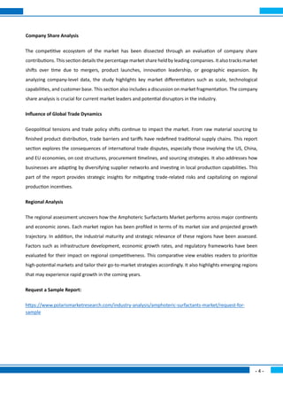 - 4 -
Company Share Analysis
The competitive ecosystem of the market has been dissected through an evaluation of company share
contributions. This section details the percentage market share held by leading companies. It also tracks market
shifts over time due to mergers, product launches, innovation leadership, or geographic expansion. By
analyzing company-level data, the study highlights key market differentiators such as scale, technological
capabilities, and customer base. This section also includes a discussion on market fragmentation. The company
share analysis is crucial for current market leaders and potential disruptors in the industry.
Influence of Global Trade Dynamics
Geopolitical tensions and trade policy shifts continue to impact the market. From raw material sourcing to
finished product distribution, trade barriers and tariffs have redefined traditional supply chains. This report
section explores the consequences of international trade disputes, especially those involving the US, China,
and EU economies, on cost structures, procurement timelines, and sourcing strategies. It also addresses how
businesses are adapting by diversifying supplier networks and investing in local production capabilities. This
part of the report provides strategic insights for mitigating trade-related risks and capitalizing on regional
production incentives.
Regional Analysis
The regional assessment uncovers how the Amphoteric Surfactants Market performs across major continents
and economic zones. Each market region has been profiled in terms of its market size and projected growth
trajectory. In addition, the industrial maturity and strategic relevance of these regions have been assessed.
Factors such as infrastructure development, economic growth rates, and regulatory frameworks have been
evaluated for their impact on regional competitiveness. This comparative view enables readers to prioritize
high-potential markets and tailor their go-to-market strategies accordingly. It also highlights emerging regions
that may experience rapid growth in the coming years.
Request a Sample Report:
https://www.polarismarketresearch.com/industry-analysis/amphoteric-surfactants-market/request-for-
sample
 