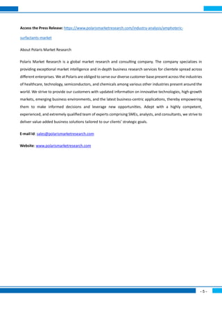 - 5 -
Access the Press Release: https://www.polarismarketresearch.com/industry-analysis/amphoteric-
surfactants-market
About Polaris Market Research
Polaris Market Research is a global market research and consulting company. The company specializes in
providing exceptional market intelligence and in-depth business research services for clientele spread across
different enterprises. We at Polaris are obliged to serve our diverse customer base present across the industries
of healthcare, technology, semiconductors, and chemicals among various other industries present around the
world. We strive to provide our customers with updated information on innovative technologies, high-growth
markets, emerging business environments, and the latest business-centric applications, thereby empowering
them to make informed decisions and leverage new opportunities. Adept with a highly competent,
experienced, and extremely qualified team of experts comprising SMEs, analysts, and consultants, we strive to
deliver value-added business solutions tailored to our clients’ strategic goals.
E-mail Id: sales@polarismarketresearch.com
Website: www.polarismarketresearch.com
 
