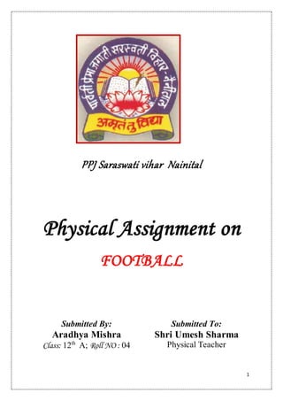 1
PPJ Saraswati vihar Nainital
Physical Assignment on
FOOTBALL
Submitted By:
Aradhya Mishra
Class: 12th
A; Roll NO : 04
Submitted To:
Shri Umesh Sharma
Physical Teacher
 