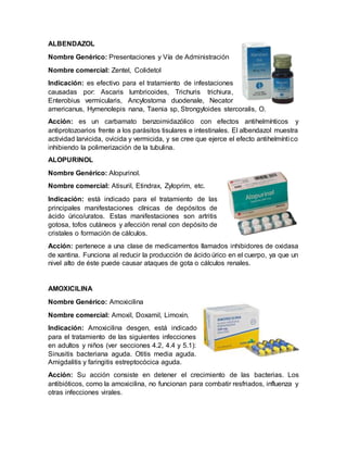 ALBENDAZOL
Nombre Genérico: Presentaciones y Vía de Administración
Nombre comercial: Zentel, Colidetol
Indicación: es efectivo para el tratamiento de infestaciones
causadas por: Ascaris lumbricoides, Trichuris trichiura,
Enterobius vermicularis, Ancylostoma duodenale, Necator
americanus, Hymenolepis nana, Taenia sp, Strongyloides stercoralis, O.
Acción: es un carbamato benzoimidazólico con efectos antihelmínticos y
antiprotozoarios frente a los parásitos tisulares e intestinales. El albendazol muestra
actividad larvicida, ovicida y vermicida, y se cree que ejerce el efecto antihelmíntico
inhibiendo la polimerización de la tubulina.
ALOPURINOL
Nombre Genérico: Alopurinol.
Nombre comercial: Atisuril, Etindrax, Zyloprim, etc.
Indicación: está indicado para el tratamiento de las
principales manifestaciones clínicas de depósitos de
ácido úrico/uratos. Estas manifestaciones son artritis
gotosa, tofos cutáneos y afección renal con depósito de
cristales o formación de cálculos.
Acción: pertenece a una clase de medicamentos llamados inhibidores de oxidasa
de xantina. Funciona al reducir la producción de ácido úrico en el cuerpo, ya que un
nivel alto de éste puede causar ataques de gota o cálculos renales.
AMOXICILINA
Nombre Genérico: Amoxicilina
Nombre comercial: Amoxil, Doxamil, Limoxin.
Indicación: Amoxicilina desgen, está indicado
para el tratamiento de las siguientes infecciones
en adultos y niños (ver secciones 4.2, 4.4 y 5.1):
Sinusitis bacteriana aguda. Otitis media aguda.
Amigdalitis y faringitis estreptocócica aguda.
Acción: Su acción consiste en detener el crecimiento de las bacterias. Los
antibióticos, como la amoxicilina, no funcionan para combatir resfriados, influenza y
otras infecciones virales.
 