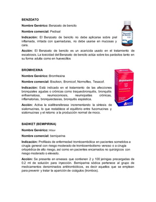 BENZOATO
Nombre Genérico: Benzoato de bencilo
Nombre comercial: Pedisal
Indicación: El Benzoato de bencilo no debe aplicarse sobre piel
inflamada, irritada con quemaduras, no debe usarse en mucosas y
cara.
Acción: El Benzoato de bencilo es un acaricida usado en el tratamiento de
escabiosis. La toxicidad del Benzoato de bencilo actúa sobre los parásitos tanto en
su forma adulta como en huevecillos
BROMHEXINA
Nombre Genérico: Bromhexina
Nombre comercial: Bisolvon, Bromicof, Normoflex, Tesacof.
Indicación: Está indicado en el tratamiento de las afecciones
bronquiales agudas o crónicas como traqueobronquitis, bronquitis
enfisematosa, neumoconiosis, neumopatías crónicas,
inflamatorias, bronquiectasias, bronquitis espástica.
Acción: Activa la sialiltransferasa incrementando la síntesis de
sialomucinas, lo que restablece el equilibrio entre fucomucinas y
sialomucinas y el retorno a la producción normal de moco.
BADIKET (BEMIPIRINA)
Nombre Genérico: Hibor
Nombre comercial: bemiparina
Indicación: Profilaxis de enfermedad tromboembólica en pacientes sometidos a
cirugía general con riesgo moderado de tromboembolismo venoso o a cirugía
ortopédica de alto riesgo, así como en pacientes encamados no quirúrgicos con
riesgo moderado o elevado.
Acción: Se presenta en envases que contienen 2 y 100 jeringas precargadas de
0.2 ml de solución para inyección. Bemiparina sódica pertenece al grupo de
medicamentos denominados antitrombóticos, es decir aquellos que se emplean
para prevenir y tratar la aparición de coágulos (trombos).
 