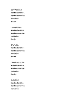 CEFRADOXILO
Nombre Genérico:
Nombre comercial:
Indicación:
Acción:
CEFTRIAXONA
Nombre Genérico:
Nombre comercial:
Indicación:
Acción:
CALAMINA
Nombre Genérico:
Nombre comercial:
Indicación:
Acción:
CIPROFLOXACINA
Nombre Genérico:
Nombre comercial:
Indicación:
Acción:
CLIDAMINA
Nombre Genérico:
Nombre comercial:
Indicación:
 