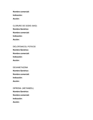 Nombre comercial:
Indicación:
Acción:
CLORURO DE SODIO (NAD)
Nombre Genérico:
Nombre comercial:
Indicación:
Acción:
DICLOFENACOL POTACIO
Nombre Genérico:
Nombre comercial:
Indicación:
Acción:
DEXAMETAZONA
Nombre Genérico:
Nombre comercial:
Indicación:
Acción:
DIPIRONA (METAMIZOL)
Nombre Genérico:
Nombre comercial:
Indicación:
Acción:
 