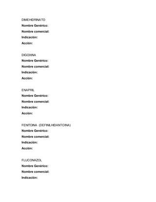 DIMEHIDRINATO
Nombre Genérico:
Nombre comercial:
Indicación:
Acción:
DIGOXINA
Nombre Genérico:
Nombre comercial:
Indicación:
Acción:
ENAPRIL
Nombre Genérico:
Nombre comercial:
Indicación:
Acción:
FENITOINA (DEFINILHIDANTOINA)
Nombre Genérico:
Nombre comercial:
Indicación:
Acción:
FLUCONAZOL
Nombre Genérico:
Nombre comercial:
Indicación:
 