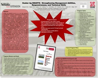 Husker Ag SMARTS: Strengthening Management Abilities,
                                                    Responsiveness, and Technical Skills
                                           Strauch, B.A.1, Saner, R.D.2, Jones, J.G.3, Holman, T.L.4, Schneider, J.W.5, Stockton, M.C.6, Tigner, R.C.7, Walz, T.M.8
                                                                 1, 2, 3, 4, 5, 7, 8
                                                                              Extension Educators, University of Nebraska-Lincoln Extension
                                                                       6 Extension Agricultural Economist, University of Nebraska-Lincoln
                                                                                                                                                                      Program Topics
Abstract
                                                                                                                                                                      • Strategic/Scenario Planning
Husker Ag SMARTS (H.A.S.) is a six day business                                                                                                                         • Strategic Planning
management program empowering producers to                                                                                                                              • Business Vision and Goals
strengthen       management        abilities,   increase                                                                                                                • Strategic Decision Making Tools
responsiveness to business challenges, and build                                                                                                                        • Scenario Planning
technical skills through the learning and practice of                                                                                                                 • Costs, Budgeting, Financial Analysis
management concepts. Economic uncertainty and                                                      Program Impact:
                                                                                                                                                                        • Machinery Management
market place instability have increased the risk                                       • 26 participants in the initial 2 years.                                        • Enterprise/Partial Budgeting
agricultural producers face. To safely circumnavigate                                  • 60% of respondents have made changes to                                        • Whole Farm Budgeting
these challenges and assure sustainability and                                           their operation as a result of the program.                                    • Financial Ratios/Benchmarking
prosperity, producers must increase their                                              • Participants estimated the value @ $10 per                                   • Human Resource Management
understanding of risk and improve their business                                         acre.                                                                          • Business Organization
skills. H.A.S. participants gain skills and knowledge in                               • 92,259 crop acres and 6,710 beef animals                                       • Employee Handbook
strategic planning, financial competency, risk                                           represented.                                                                   • Performance Evaluation
management, and succession planning through the                                        • Economic impact of $922,590 to                                               • Land Management
use of interactive discussions, case study analysis,                                     Nebraska’s economy.                                                            • Land Values/Rental Rates
computer-based learning tools, hands on training,                                                                                                                       • Farm Leasing
and networking with successful farm business                                                                                                                            • Fencing/Brand Laws
owners. Producers who attended H.A.S. have begun                                                                                                                        • Water Issues
to manage financial risks through strategic business                                                                                                                  • Marketing & Risk Management
plan development, legal risk through the use of                                                                                                                         • Marketing Plan/Strategies
contracts and leases, and human risks with enhanced                                                                                                                     • Risk Identification/Management
communication         and     succession/estate     plan                                                                                                              • Succession Planning
development. In its first two years, H.A.S. reached                                                                                                                     • Farm Transition
26 producers representing 92,259 acres and 6,710                                                                                                                        • Estate Planning
beef animals with an estimated value of $10 per
acre, resulting in a total impact of $922,590. These
results indicate efforts should be undertaken to                                                                                           Future Program Plans
expand programming to producers in the state and                                                                                           •   Continue to develop enhanced, interactive curriculum.
beyond.                                                                                                                                    •   Provide the best expertise from around the country.
                                                                                                                                           •   Develop and deliver online Husker Ag SMARTS course.
                                                                                                                                           •   Make Husker Ag SMARTS a nationally recognized
                                                                                                                                               Extension program.
Program Mission and Goals
The UNL Extension Husker Ag SMARTS team is dedicated to
meeting the educational needs and demands of Nebraska’s
                                                                                                                     Husker Ag SMARTS Participants said:
farmers & ranchers by providing an intensive, hands-on,                                                              • “This program opened my eyes to some different options and new tools to help
business management course across the state.                                                                           look at risk.”
                                                                                                                     • “This course helped me to think about the future as far as what to do with the farm
• To enhance the economic viability and sustainability of
                                                                                                                       after my time.”
  agriculture in Nebraska.
                                                                                                                     • “I'm excited about the program especially about scenario planning and comparing
• To build and strengthen the agribusiness educational
                                                                                                                       different ideas to potential results.”
  opportunities for farmers & ranchers in Nebraska.
                                                                                                                     • “I learned how to interact and work with others, this is going to be useful for me in
• To enhance producers’ knowledge and awareness of
                                                                                                                       the future.”
  business management principles.
                                                                                                                     • “I liked looking at spreadsheets and seeing how small changes can impact the
• To provide participants the resources necessary to
                                                                                                                       bottom line, numbers are only as good as the numbers plugged in. Be sure to be as
  successfully mitigate risk and increase profitability.
                                                                                                                       accurate as possible.”
                                                                                                                     • “I learned to write the plan down and discuss it with other decision makers.”
 