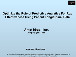 Optimize the Role of Predictive Analytics For Rep
 Effectiveness Using Patient Longitudinal Data



                                  Amp Idea, Inc.
                                         Amplify your idea




                                     www.ampideainc.com

  All information contained within is strictly confidential. Information cannot be copied, forwarded or transferred to
                         another third-party without prior written consent from Amp Idea, Inc.
 