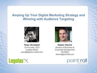 Amping Up Your Digital Marketing Strategy and Winning with Audience Targeting,[object Object],YoavArnstein,[object Object],Co-Founder, CEO,[object Object],Legolas Media,[object Object],yoav@legolas-media.com,[object Object],Adam Harris,[object Object],Director of Business & Corporate Development,[object Object],PointRoll,[object Object],aharris@pointroll.com,[object Object]