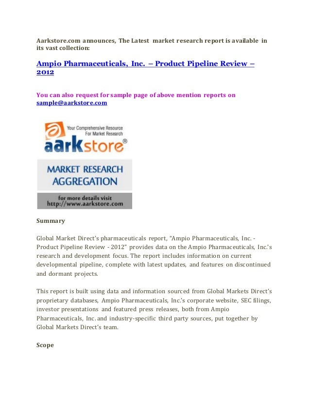 Aarkstore.com announces, The Latest market research report is available in
its vast collection:
Ampio Pharmaceuticals, Inc. – Product Pipeline Review –
2012
You can also request for sample page of above mention reports on
sample@aarkstore.com
Summary
Global Market Direct’s pharmaceuticals report, “Ampio Pharmaceuticals, Inc. -
Product Pipeline Review - 2012” provides data on the Ampio Pharmaceuticals, Inc.’s
research and development focus. The report includes information on current
developmental pipeline, complete with latest updates, and features on discontinued
and dormant projects.
This report is built using data and information sourced from Global Markets Direct’s
proprietary databases, Ampio Pharmaceuticals, Inc.’s corporate website, SEC filings,
investor presentations and featured press releases, both from Ampio
Pharmaceuticals, Inc. and industry-specific third party sources, put together by
Global Markets Direct’s team.
Scope
 