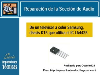 Reparación de la Sección de Audio


  De un televisor a color Samsung,
  chasis K15 que utiliza el IC LA4425.




                           Realizado por: Octavio123
          Para: http://reparaciontvcolor.blogspot.com/
 