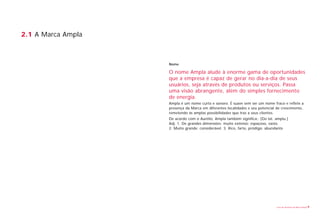 2.1 A Marca Ampla



                    Nome

                    O nome Ampla alude à enorme gama de oportunidades
                    que a empresa é capaz de gerar no dia-a-dia de seus
                    usuários, seja através de produtos ou serviços. Passa
                    uma visão abrangente, além do simples fornecimento
                    de energia.
                    Ampla é um nome curto e sonoro. É suave sem ser um nome fraco e reflete a
                    presença da Marca em diferentes localidades e seu potencial de crescimento,
                    remetendo às amplas possibilidades que traz a seus clientes.
                    De acordo com o Aurélio, Ampla também significa:. [Do lat. amplu.]
                    Adj. 1. De grandes dimensões; muito extenso; espaçoso, vasto.
                    2. Muito grande; considerável. 3. Rico, farto, pródigo; abundante




                                                                                Livro de diretrizes da Marca Ampla   9
 