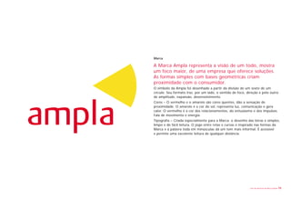 Marca

A Marca Ampla representa a visão de um todo, mostra
um foco maior, de uma empresa que oferece soluções.
As formas simples com bases geométricas criam
proximidade com o consumidor.
O símbolo da Ampla foi desenhado a partir da divisão de um sexto de um
círculo. Seu formato traz, por um lado, o sentido de foco, direção e pelo outro
de amplitude, expansão, desenvolvimento.
Cores – O vermelho e o amarelo são cores quentes, dão a sensação de
proximidade. O amarelo é a cor do sol, representa luz, comunicação e gera
calor. O vermelho é a cor dos relacionamentos, do entusiasmo e dos impulsos.
Fala de movimento e energia.
Tipografia – Criada especialmente para a Marca: o desenho das letras é simples,
limpo e de fácil leitura. O jogo entre retas e curvas é inspirado nas formas da
Marca e a palavra toda em minúsculas dá um tom mais informal. É acessível
e permite uma excelente leitura de qualquer distância.




                                                             Livro de diretrizes da Marca Ampla   10
 