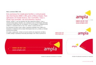 Marca: assinatura 0800 e URL

Esta assinatura foi criada para facilitar a comunicação
das informações 0800 e URL junto à Marca Ampla. Para
aplicações em fundo branco, ela é vermelha. Caso o
fundo seja vermelho, ela será amarela e branca.                                                                                                                            1/2x
Priorize, sempre, o uso da assinatura do lado esquerdo da Marca. Caso o                                                     0800 28 00 120
material tenha espaço reduzido, use a assinatura com as informações alinhadas                                               www.ampla.com
na vertical. A Marca deve ter, no mínimo, 2,5 cm de largura e a distância entre
a Marca e a assinatura deve ser de 1/2x, sendo x a altura da letra “a”.
Em materiais de maior escala, utilize a assinatura alinhada com a Marca na
horizontal. A distância entre as duas informações deve ser y, sendo y a metade
da altura do símbolo.
Em todas as aplicações, lembre-se da área mínima de arejamento da Marca
                                                                                                  0800 28 00 120
e utilize sempre a assinatura fornecida pela Ampla, sem tentar reconstruí-la.
                                                                                                  www.ampla.com




                                                                                     y

                                                                                                                                        08
                                                                                                                                       ww 0 0 2
                                                                                                                                         w. 8 0
                                                                                                                                            am

   y       0800 28 00 120                                                                                                                          0
                                                                                                                                               pla 1 2
                                                                                                                                                  .co 0
                                                                                                                                                     m

           www.ampla.com



                                                                   Exemplo de aplicação da assinatura em fachadas   Exemplo de aplicação da assinatura em impressos




                                                                                                                                            Livro de diretrizes da Marca Ampla   12
 