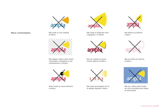 Marca: recomendações   Não mude as cores originais        Não mude as proporções entre   Não distorça ou deforme
                       da Marca                           a tipografia e o símbolo       a Marca




                       Não aplique a Marca sobre fundos   Não use sombras ou outros      Não use linhas de contorno
                       texturizados, estampados ou que    recursos gráficos na Marca     na Marca
                       comprometam o contraste




                       Nunca mude ou inclua elementos     Não mude porcentagens de cor   Não use a Marca sobre fundos
                       na Marca                           ou aplique degradés à Marca    nas cores secundárias Azul Ampla
                                                                                         ou Verde Ampla




                                                                                                               Livro de diretrizes da Marca Ampla   17
 