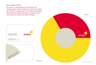 Marca: exemplos de aplicação

Ao aplicar a nossa Marca em materiais de
comunicação, tenha sempre em mente as regras
de tamanho, arejamento e convivência descritos
neste Manual para aproveitar ao máximo este
momento de contato da Marca Ampla.                                       Mouse Pad




   Gustavo Burgwardt
   Departamento Comercial




   gburgwardt@ampla.com
   t. 55 21 2613 7027 c. 55 21 2613 7136




                                            ar
                                         nd
                                      º a 205
                                   – 4 4210
                                l.2 : 2
                                B           o  m
                             1 – – Ce a . c
                                     p
                         os, – RJ
                      a m terói   m  pl
          on
             i N
        Le os – w w
                   .aR i

      ça ing
   Pra Dom – w
    Sã
      o
               sil
         Bra

                                                   Cartão Pessoal
                                                                    Livro de diretrizes da Marca Ampla   18
 