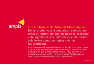 Este é o livro de diretrizes da Marca Ampla.
Ele vai ajudar você a comunicar a Ampla em
todas as formas em que ela pode se expressar
– da logomarca aos uniformes – e até mesmo
pela forma com que nossos clientes
são atendidos.
Você, como parceiro ou colaborador da Ampla, é porta-voz dessa
comunicação. Use este livro passo-a-passo para aproveitar cada
momento em que a Ampla está presente – dos outdoors ao
atendimento no call center – e fazer a Marca Ampla cada vez
mais presente no no dia-a-dia dos nossos clientes.
                                                         Livro de diretrizes Ampla   1
 