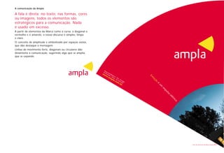 A comunicação da Ampla

A fala é direta: no texto, nas formas, cores
ou imagens, todos os elementos são
estratégicos para a comunicação. Nada
é usado em excesso.
A partir de elementos da Marca como a curva, a diagonal o
vermelho e o amarelo, o nosso discurso é simples, limpo
e claro.
O conceito de amplitude é simbolizado por espaços vazios,
que dão destaque à mensagem.
Linhas de movimento forte, diagonais ou circulares dão
dinamismo à comunicação, sugerindo algo que se amplia,
que se expande.




                                                            Livro de diretrizes da Marca Ampla   21
 