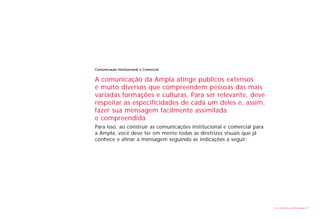 Comunicação Institucional e Comercial


A comunicação da Ampla atinge públicos extensos
e muito diversos que compreendem pessoas das mais
variadas formações e culturas. Para ser relevante, deve
respeitar as especificidades de cada um deles e, assim,
fazer sua mensagem facilmente assimilada
e compreendida.
Para isso, ao construir as comunicações institucional e comercial para
a Ampla, você deve ter em mente todas as diretrizes visuais que já
conhece e afinar a mensagem seguindo as indicações a seguir:




                                                                         Livro de diretrizes da Marca Ampla   23
 