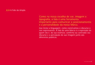 2.3 A Fala da Ampla


                      Como na nossa escolha de cor, imagem e
                      tipografia, a fala é uma ferramenta
                      importante para comunicar o posicionamento
                      e a personalidade da nossa Marca.
                      Isso inclui a linguagem: como construímos o discurso e
                      nos expressamos. A fala de uma Marca é a expressão de
                      quem ela é, da sua essência: confirma ou contradiz seu
                      discurso e a percepção de sua imagem junto aos
                      diferentes públicos.




                                                                    Livro de diretrizes Ampla   30
 