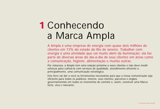 1 Conhecendo
  a Marca Ampla
 A Ampla é uma empresa de energia com quase dois milhões de
 clientes em 73% do estado do Rio de Janeiro. Trabalhar com
 energia é uma atividade que vai muito além da iluminação: ela faz
 parte de diversas áreas do dia-a-dia de seus clientes em áreas como
 a comunicação, higiene, alimentação e muitas outras.
 Por natureza, a Ampla tem uma relação próxima a esses clientes e não deve medir
 esforços para cultivá-la com serviços de qualidade, atendimento eficiente e,
 principalmente, uma comunicação estratégica.
 Este livro vai dar a você as ferramentas necessárias para que a nossa comunicação seja
 eficiente para todos os públicos: interno, seus clientes, parceiros e órgãos
 governamentais em todos os momentos de contato e, assim, construir uma Marca
 forte, viva e relevante.




                                                                           Livro de diretrizes da Marca Ampla   3
 
