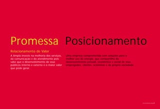 Promessa Posicionamento
Relacionamento de Valor
A Ampla investe na melhoria dos serviços,    Uma empresa comprometida com soluções para o
da comunicação e do atendimento pois         melhor uso da energia, que compartilha do
sabe que o desenvolvimento de seus           desenvolvimento pessoal, econômico e social de seus
públicos interno e externo é o maior valor   empregados, clientes, acionistas e da própria sociedade.
que pode gerar.




                                                                                                        Livro de diretrizes Ampla   6
 