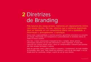 2 Diretrizes
  de Branding
 Pela natureza dos nossos serviços, mantemos um relacionamento íntimo
 com nossos clientes. Por isso, sabemos que a confiança depositada
 deve ser baseada em um compromisso diário com a qualidade, a
 informação e, principalmente, a satisfação.
 Nossa maior responsabilidade é estarmos próxima, garantindo consciência no consumo
 de energia, informando com transparência e potencializando as atividades diárias de
 todos os nossos usuários.
 Para isso, a nossa comunicação é baseada no foco: é simples, direta, prioriza
 informações relevantes em um tom informativo e muito respeitoso. A nossa fala
 repercute um extenso estrato social, e deve ser compreendida e relevante para pessoas
 das mais variadas formações e culturas.
 Além de aprender como a Marca Ampla se comunica, é fundamental, em todo trabalho
 de Branding, saber ouvir. Toda relação da confiança é uma via de mão dupla: a voz da
 Ampla deve ser construída, sempre, a partir da voz de seus clientes.



                                                                             Livro de diretrizes Ampla   7
 