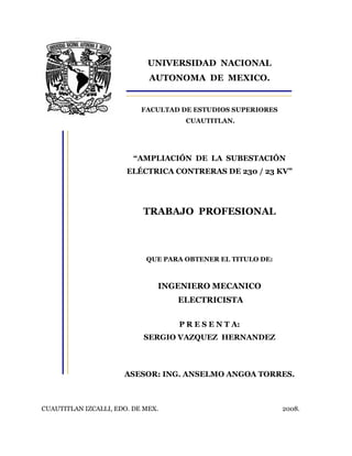 UNIVERSIDAD NACIONAL
AUTONOMA DE MEXICO.
FACULTAD DE ESTUDIOS SUPERIORES
CUAUTITLAN.
“AMPLIACIÓN DE LA SUBESTACIÓN
ELÉCTRICA CONTRERAS DE 230 / 23 KV”
TRABAJO PROFESIONAL
QUE PARA OBTENER EL TITULO DE:
INGENIERO MECANICO
ELECTRICISTA
P R E S E N T A:
SERGIO VAZQUEZ HERNANDEZ
ASESOR: ING. ANSELMO ANGOA TORRES.
CUAUTITLAN IZCALLI, EDO. DE MEX. 2008.
 