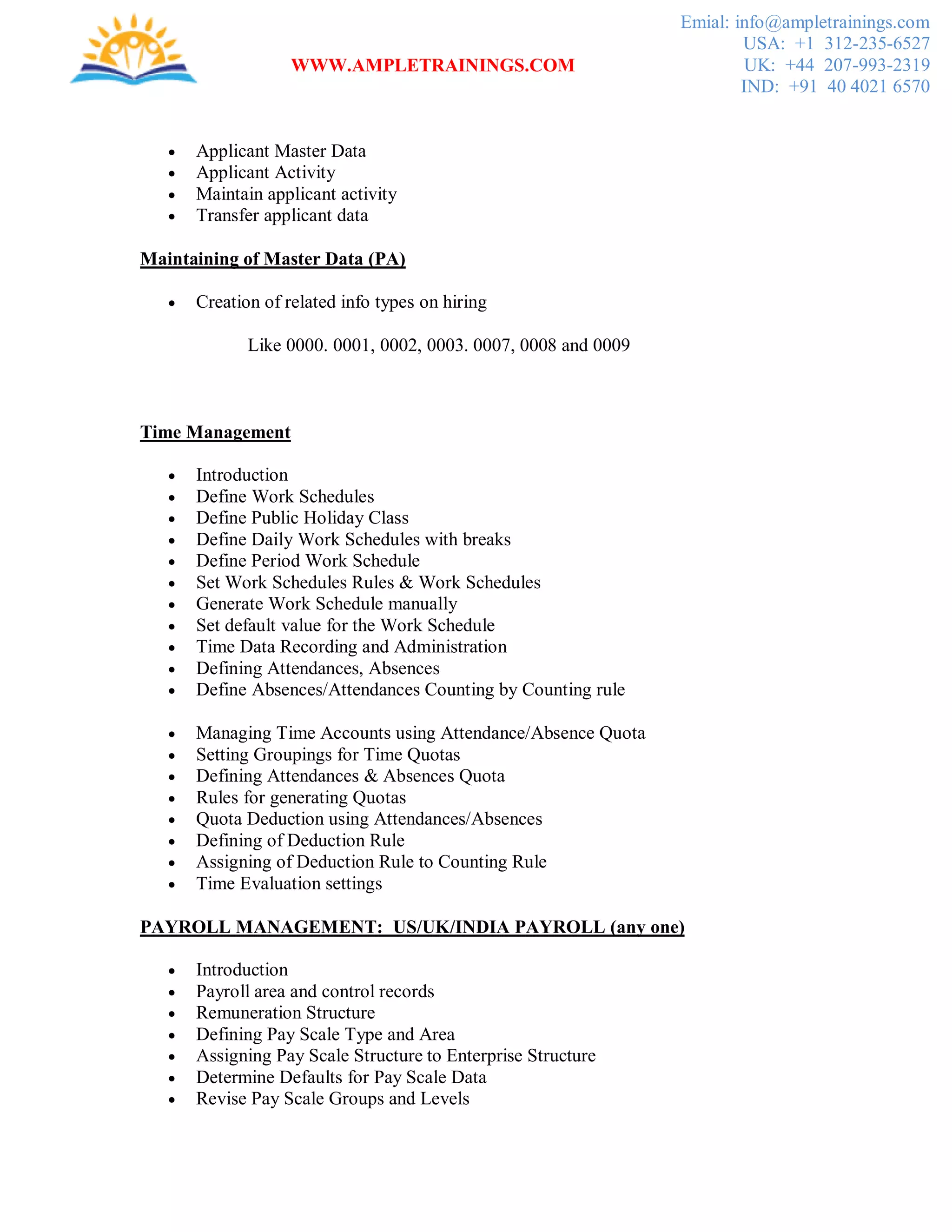 WWW.AMPLETRAININGS.COM
Emial: info@ampletrainings.com
USA: +1 312-235-6527
UK: +44 207-993-2319
IND: +91 40 4021 6570
 Applicant Master Data
 Applicant Activity
 Maintain applicant activity
 Transfer applicant data
Maintaining of Master Data (PA)
 Creation of related info types on hiring
Like 0000. 0001, 0002, 0003. 0007, 0008 and 0009
Time Management
 Introduction
 Define Work Schedules
 Define Public Holiday Class
 Define Daily Work Schedules with breaks
 Define Period Work Schedule
 Set Work Schedules Rules & Work Schedules
 Generate Work Schedule manually
 Set default value for the Work Schedule
 Time Data Recording and Administration
 Defining Attendances, Absences
 Define Absences/Attendances Counting by Counting rule
 Managing Time Accounts using Attendance/Absence Quota
 Setting Groupings for Time Quotas
 Defining Attendances & Absences Quota
 Rules for generating Quotas
 Quota Deduction using Attendances/Absences
 Defining of Deduction Rule
 Assigning of Deduction Rule to Counting Rule
 Time Evaluation settings
PAYROLL MANAGEMENT: US/UK/INDIA PAYROLL (any one)
 Introduction
 Payroll area and control records
 Remuneration Structure
 Defining Pay Scale Type and Area
 Assigning Pay Scale Structure to Enterprise Structure
 Determine Defaults for Pay Scale Data
 Revise Pay Scale Groups and Levels
 