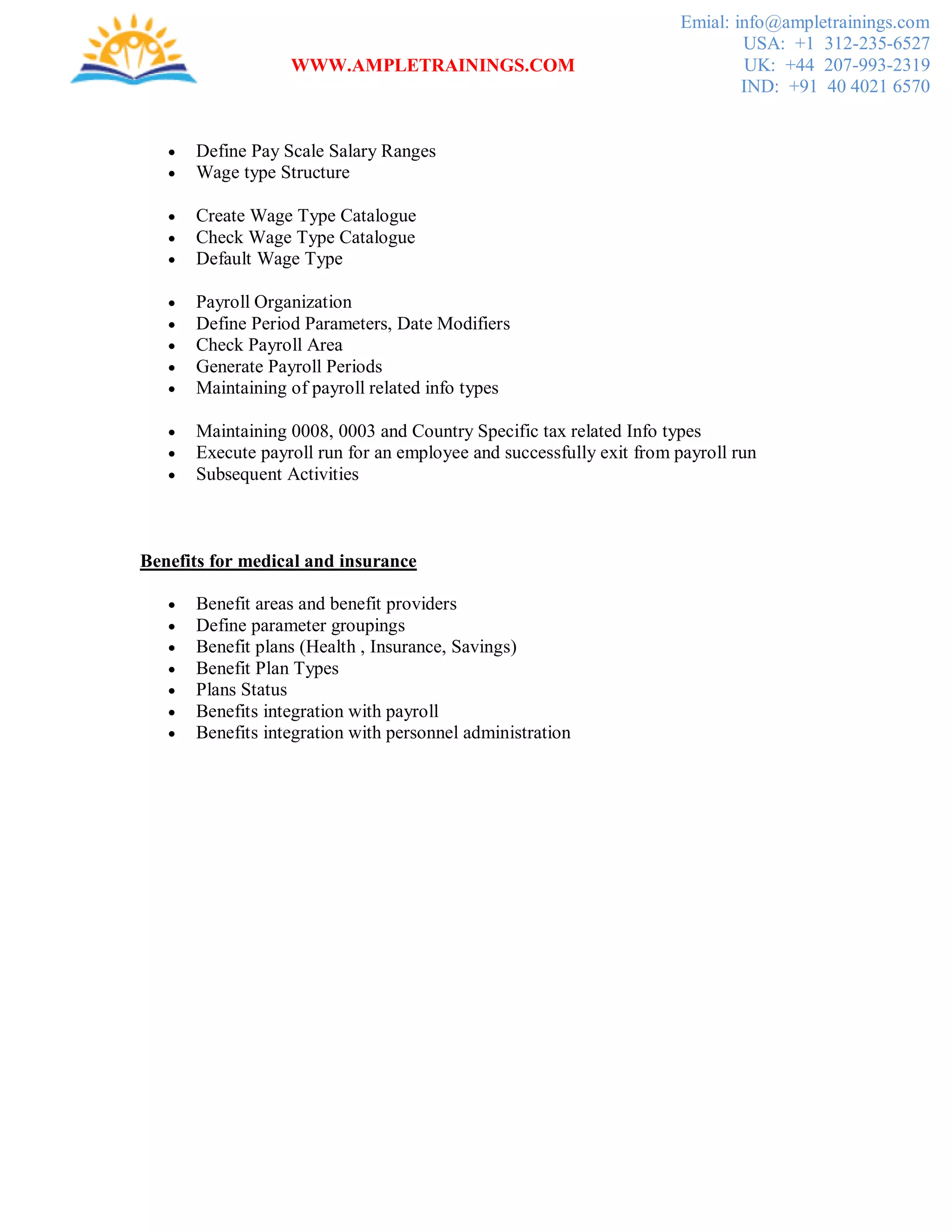 WWW.AMPLETRAININGS.COM
Emial: info@ampletrainings.com
USA: +1 312-235-6527
UK: +44 207-993-2319
IND: +91 40 4021 6570
 Define Pay Scale Salary Ranges
 Wage type Structure
 Create Wage Type Catalogue
 Check Wage Type Catalogue
 Default Wage Type
 Payroll Organization
 Define Period Parameters, Date Modifiers
 Check Payroll Area
 Generate Payroll Periods
 Maintaining of payroll related info types
 Maintaining 0008, 0003 and Country Specific tax related Info types
 Execute payroll run for an employee and successfully exit from payroll run
 Subsequent Activities
Benefits for medical and insurance
 Benefit areas and benefit providers
 Define parameter groupings
 Benefit plans (Health , Insurance, Savings)
 Benefit Plan Types
 Plans Status
 Benefits integration with payroll
 Benefits integration with personnel administration
 