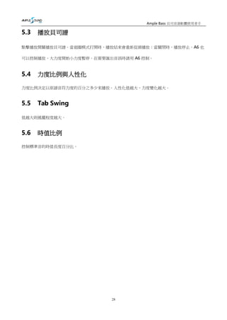 28
Ample Bass 貝司音源軟體使用者手
冊
5.3 播放貝司譜
點擊播放開關播放貝司譜。當迴圈模式打開時，播放結束會重新從頭播放；當關閉時，播放停止。A6 也
可以控制播放，大力度開始小力度暫停。在需要匯出音訊時請用 A6 控制。
5.4 力度比例與人性化
力度比例決定以原譜音符力度的百分之多少來播放。人性化值越大，力度變化越大。
5.5 Tab Swing
值越大則搖擺程度越大。
5.6 時值比例
控制標準音的時值長度百分比。
 
