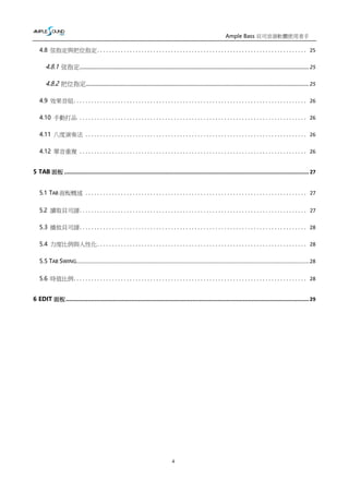 Ample Bass 貝司音源軟體使用者手
冊
4
4.8 弦指定與把位指定....................................................................... 25
4.8.1 弦指定........................................................................................................................................................... 25
4.8.2 把位指定....................................................................................................................................................... 25
4.9 效果音組............................................................................... 26
4.10 手動打品 ............................................................................. 26
4.11 八度演奏法 ........................................................................... 26
4.12 單音重複 ............................................................................. 26
5 TAB 面板 ................................................................................................................................................. 27
5.1 TAB 面板概述 ........................................................................... 27
5.2 讀取貝司譜............................................................................. 27
5.3 播放貝司譜............................................................................. 28
5.4 力度比例與人性化....................................................................... 28
5.5 TAB SWING...............................................................................................................................................................................................................28
5.6 時值比例............................................................................... 28
6 EDIT 面板................................................................................................................................................29
 