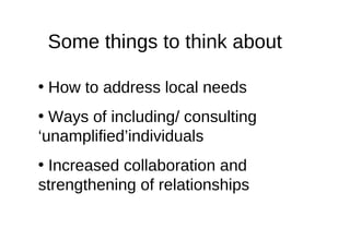 Some things to think about <ul><li>How to address local needs </li></ul><ul><li>Ways of including/ consulting ‘unamplified...