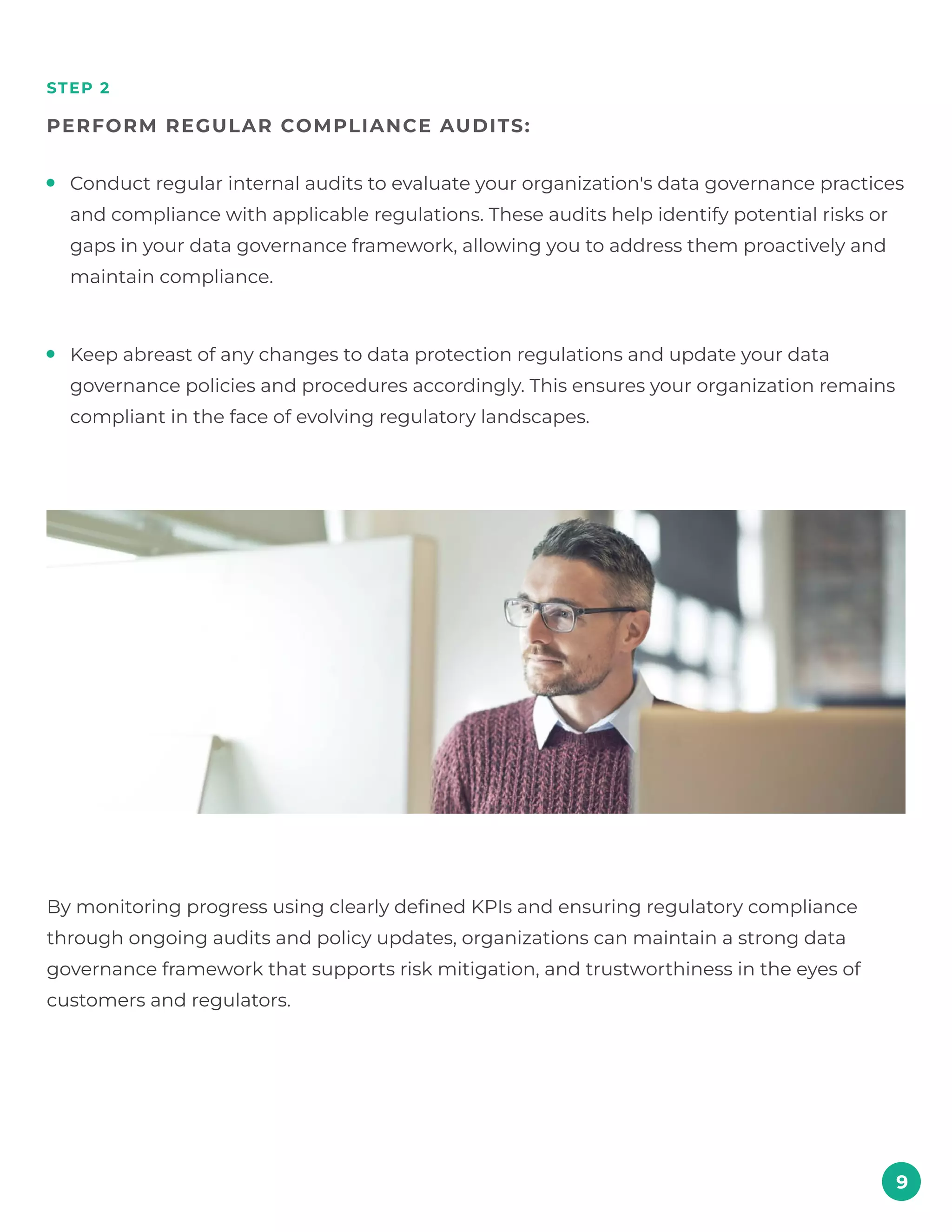 step 2
perform regular compliance audits:
9
By monitoring progress using clearly defined KPIs and ensuring regulatory compliance
through ongoing audits and policy updates, organizations can maintain a strong data
governance framework that supports risk mitigation, and trustworthiness in the eyes of
customers and regulators.
Conduct regular internal audits to evaluate your organization's data governance practices
and compliance with applicable regulations. These audits help identify potential risks or
gaps in your data governance framework, allowing you to address them proactively and
maintain compliance.
Keep abreast of any changes to data protection regulations and update your data
governance policies and procedures accordingly. This ensures your organization remains
compliant in the face of evolving regulatory landscapes.
 