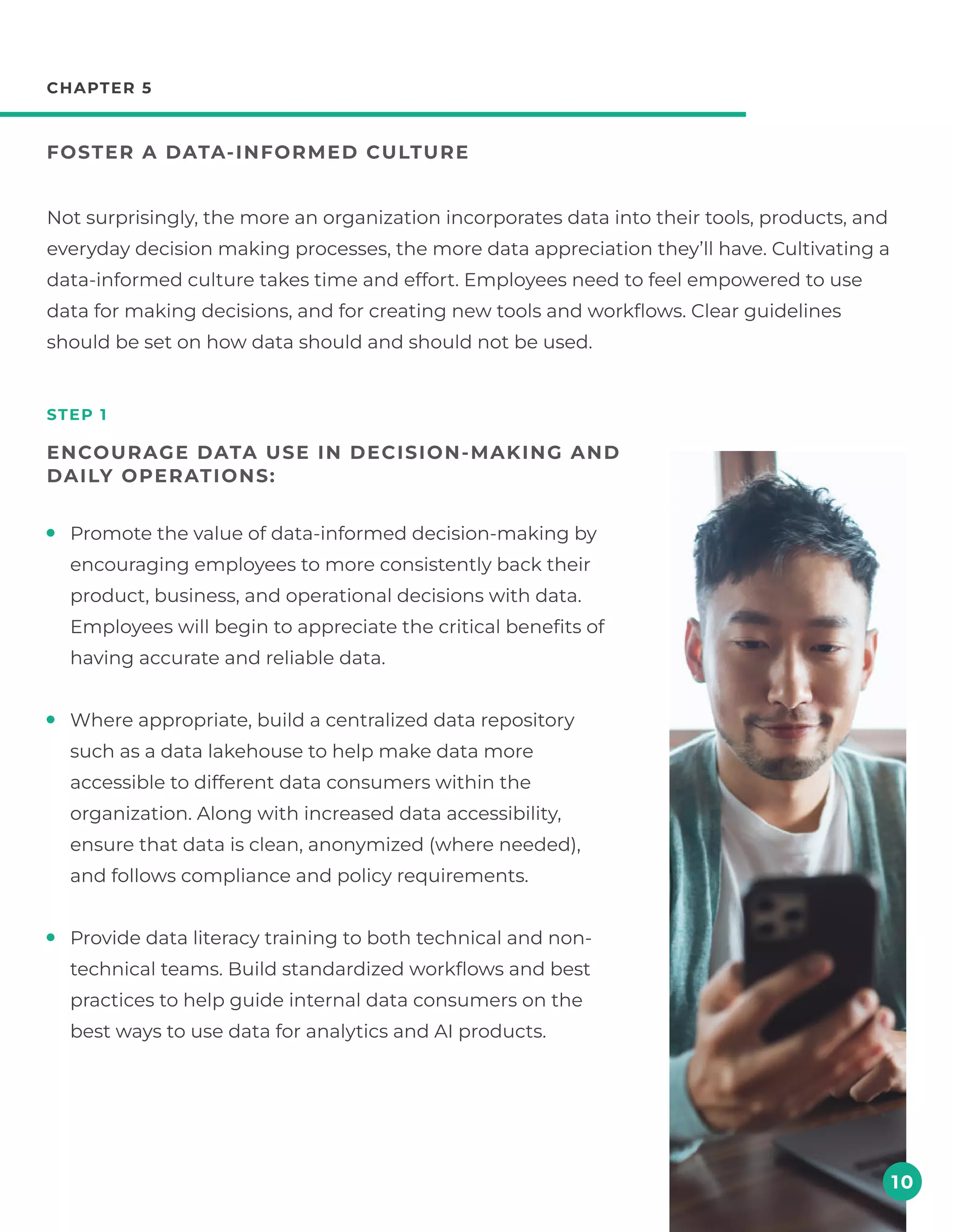 chapter 5
Foster a data-informed culture
step 1
Encourage data use in decision-making and
daily operations:
Not surprisingly, the more an organization incorporates data into their tools, products, and
everyday decision making processes, the more data appreciation they’ll have. Cultivating a
data-informed culture takes time and effort. Employees need to feel empowered to use
data for making decisions, and for creating new tools and workflows. Clear guidelines
should be set on how data should and should not be used.
10
Promote the value of data-informed decision-making by
encouraging employees to more consistently back their
product, business, and operational decisions with data.
Employees will begin to appreciate the critical benefits of
having accurate and reliable data.
Where appropriate, build a centralized data repository
such as a data lakehouse to help make data more
accessible to different data consumers within the
organization. Along with increased data accessibility,
ensure that data is clean, anonymized (where needed),
and follows compliance and policy requirements.
Provide data literacy training to both technical and non-
technical teams. Build standardized workflows and best
practices to help guide internal data consumers on the
best ways to use data for analytics and AI products.
 