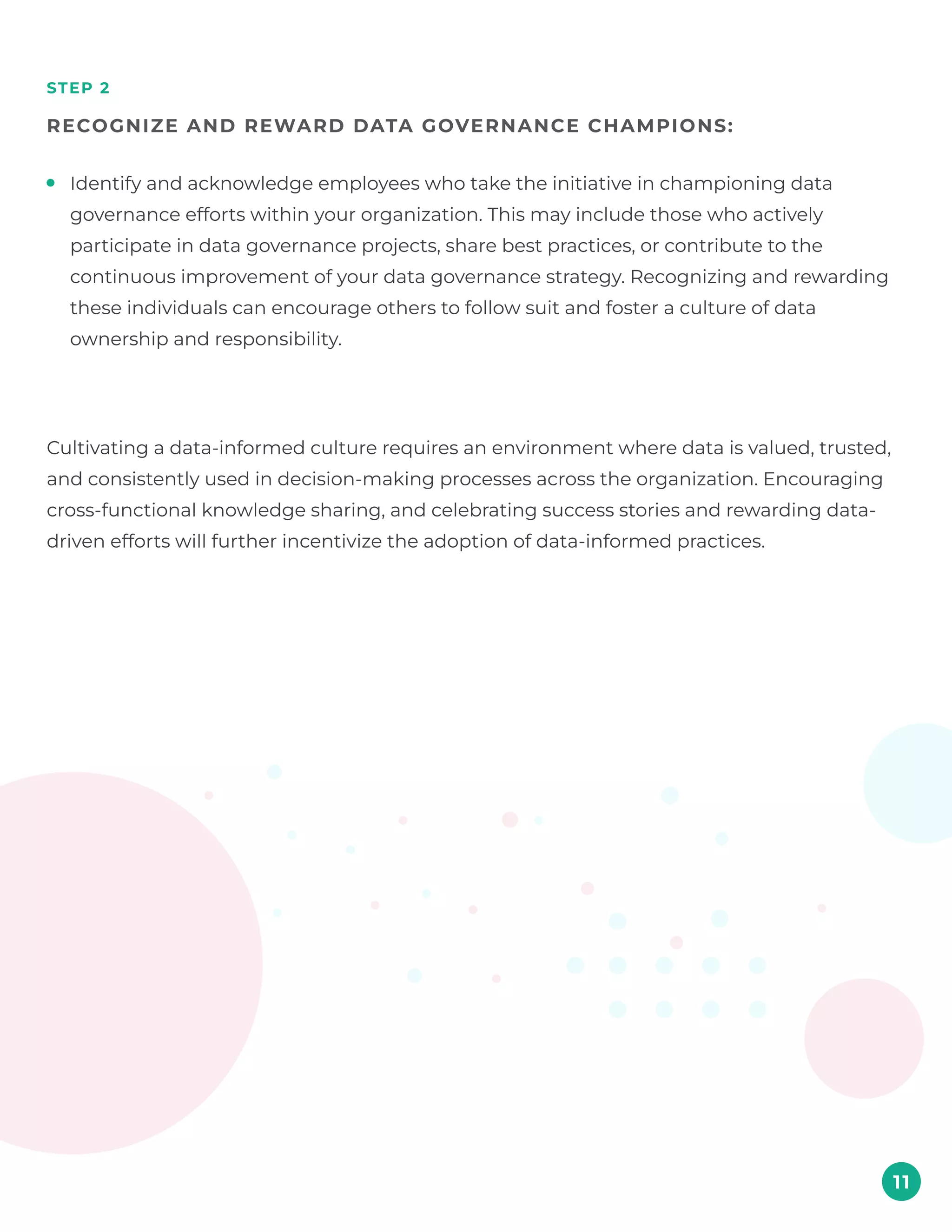 step 2
Recognize and reward data governance champions:
11
Identify and acknowledge employees who take the initiative in championing data
governance efforts within your organization. This may include those who actively
participate in data governance projects, share best practices, or contribute to the
continuous improvement of your data governance strategy. Recognizing and rewarding
these individuals can encourage others to follow suit and foster a culture of data
ownership and responsibility.
Cultivating a data-informed culture requires an environment where data is valued, trusted,
and consistently used in decision-making processes across the organization. Encouraging
cross-functional knowledge sharing, and celebrating success stories and rewarding data-
driven efforts will further incentivize the adoption of data-informed practices.
 