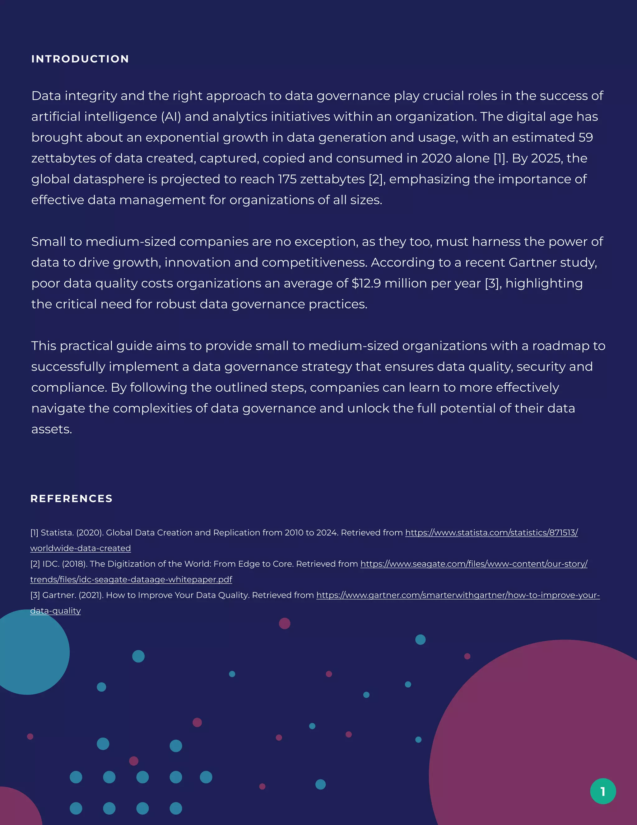 introduction
Data integrity and the right approach to data governance play crucial roles in the success of
artificial intelligence (AI) and analytics initiatives within an organization. The digital age has
brought about an exponential growth in data generation and usage, with an estimated 59
zettabytes of data created, captured, copied and consumed in 2020 alone [1]. By 2025, the
global datasphere is projected to reach 175 zettabytes [2], emphasizing the importance of
effective data management for organizations of all sizes. 


Small to medium-sized companies are no exception, as they too, must harness the power of
data to drive growth, innovation and competitiveness. According to a recent Gartner study,
poor data quality costs organizations an average of $12.9 million per year [3], highlighting
the critical need for robust data governance practices. 


This practical guide aims to provide small to medium-sized organizations with a roadmap to
successfully implement a data governance strategy that ensures data quality, security and
compliance. By following the outlined steps, companies can learn to more effectively
navigate the complexities of data governance and unlock the full potential of their data
assets.
1
References
[1] Statista. (2020). Global Data Creation and Replication from 2010 to 2024. Retrieved from https://www.statista.com/statistics/871513/
worldwide-data-created 
[2] IDC. (2018). The Digitization of the World: From Edge to Core. Retrieved from https://www.seagate.com/files/www-content/our-story/
trends/files/idc-seagate-dataage-whitepaper.pdf 
[3] Gartner. (2021). How to Improve Your Data Quality. Retrieved from https://www.gartner.com/smarterwithgartner/how-to-improve-your-
data-quality
 