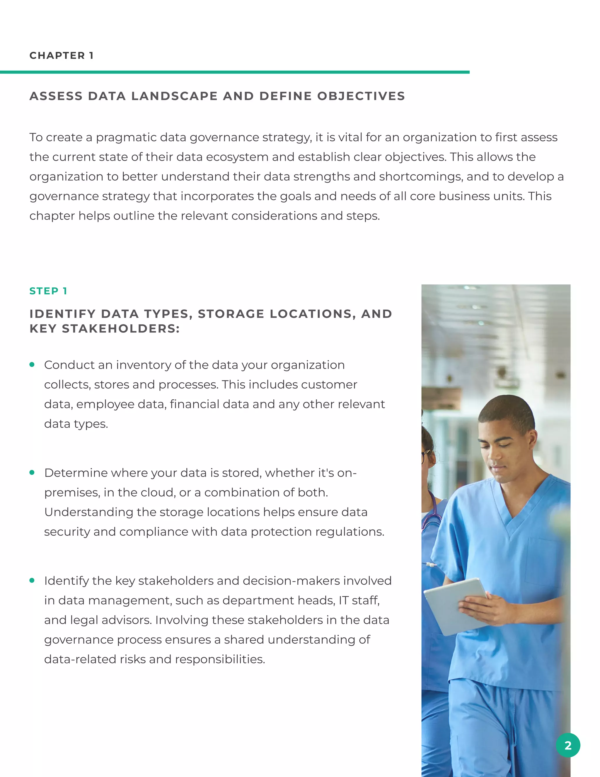 chapter 1
Assess data landscape and define objectives
step 1
Identify data types , storage locations , and
key stakeholders:
To create a pragmatic data governance strategy, it is vital for an organization to first assess
the current state of their data ecosystem and establish clear objectives. This allows the
organization to better understand their data strengths and shortcomings, and to develop a
governance strategy that incorporates the goals and needs of all core business units. This
chapter helps outline the relevant considerations and steps.
Conduct an inventory of the data your organization
collects, stores and processes. This includes customer
data, employee data, financial data and any other relevant
data types.
Determine where your data is stored, whether it's on-
premises, in the cloud, or a combination of both.
Understanding the storage locations helps ensure data
security and compliance with data protection regulations.
Identify the key stakeholders and decision-makers involved
in data management, such as department heads, IT staff,
and legal advisors. Involving these stakeholders in the data
governance process ensures a shared understanding of
data-related risks and responsibilities.
2
 