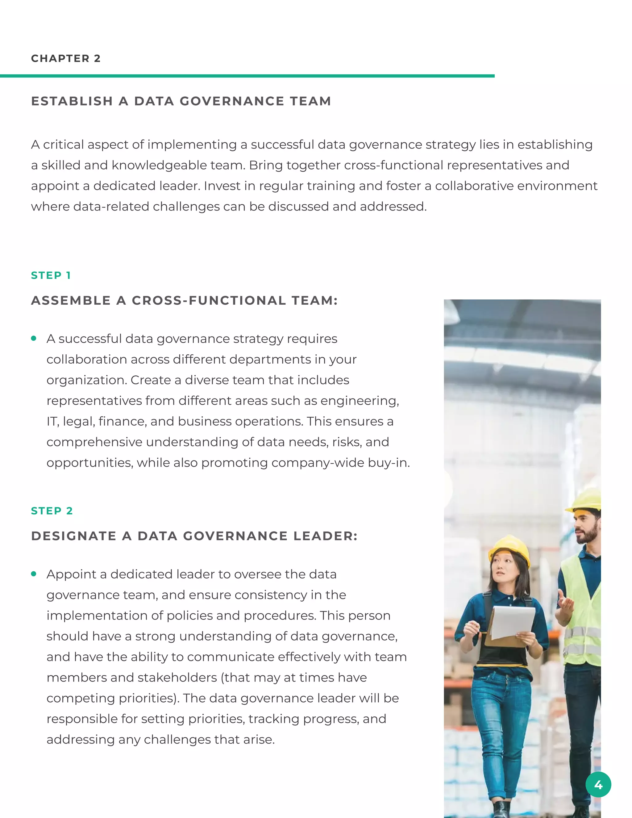 chapter 2
Establish a data governance team
step 1
Assemble a cross-functional team:
step 2
Designate a data governance leader:
A critical aspect of implementing a successful data governance strategy lies in establishing
a skilled and knowledgeable team. Bring together cross-functional representatives and
appoint a dedicated leader. Invest in regular training and foster a collaborative environment
where data-related challenges can be discussed and addressed.
4
A successful data governance strategy requires
collaboration across different departments in your
organization. Create a diverse team that includes
representatives from different areas such as engineering,
IT, legal, finance, and business operations. This ensures a
comprehensive understanding of data needs, risks, and
opportunities, while also promoting company-wide buy-in.
Appoint a dedicated leader to oversee the data
governance team, and ensure consistency in the
implementation of policies and procedures. This person
should have a strong understanding of data governance,
and have the ability to communicate effectively with team
members and stakeholders (that may at times have
competing priorities). The data governance leader will be
responsible for setting priorities, tracking progress, and
addressing any challenges that arise.
 