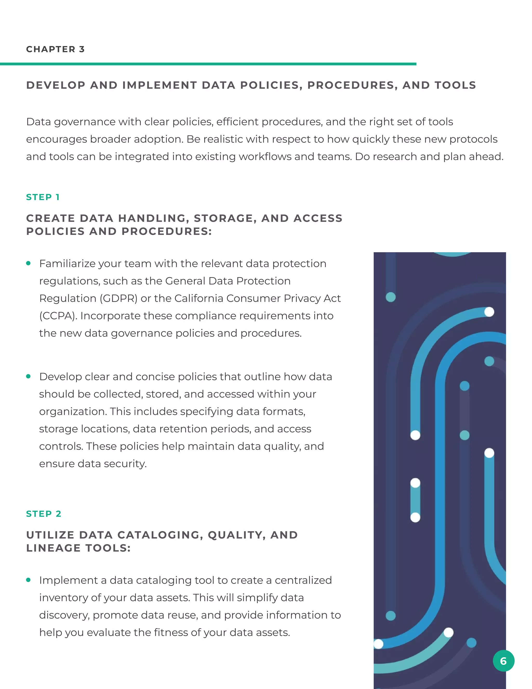 Familiarize your team with the relevant data protection
regulations, such as the General Data Protection
Regulation (GDPR) or the California Consumer Privacy Act
(CCPA). Incorporate these compliance requirements into
the new data governance policies and procedures.
Develop clear and concise policies that outline how data
should be collected, stored, and accessed within your
organization. This includes specifying data formats,
storage locations, data retention periods, and access
controls. These policies help maintain data quality, and
ensure data security.
chapter 3
Develop and implement data policies , procedures , and tools
step 1
Create data handling , storage , and access
policies and procedures:
step 2
Utilize data cataloging , quality, and
lineage tools:
Data governance with clear policies, efficient procedures, and the right set of tools
encourages broader adoption. Be realistic with respect to how quickly these new protocols
and tools can be integrated into existing workflows and teams. Do research and plan ahead.
6
Implement a data cataloging tool to create a centralized
inventory of your data assets. This will simplify data
discovery, promote data reuse, and provide information to
help you evaluate the fitness of your data assets.
 
