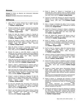 Page number not for citation purposes 5
Annexes
Annexe 1: Critères de détection des évènements indésirables
graves liés aux soins
Annexe 2: Exemples d'évènements indésirables graves
Références
1. Latil F. Place de l'erreur médicale dans le système de soins.
Pratiques et organisation des soins. 2007; 38(1):69-
77. PubMed | Google Scholar
2. Thomas EJ, Brennan TA. Incidence and types of preventable
adverse events in elderly patients : population based review of
medical records. BMJ. 2000; 320(7237):741-
4. PubMed | Google Scholar
3. Forster AJ, Clark HD, Menard A, Dupuis N, Chernish R,
Chandok N et al. Adverse events among medical patients after
discharge from hospital. CMAJ. 2004; 170(3):345-
9. PubMed | Google Scholar
4. Romano PS, Geppert JJ, Davies S, Miller MR, Elixhauser A,
McDonald KM. A national profile of patient safety in U.S.
hospitals. Health Aff (Millwood). 2003; 22(2):154-
66. PubMed | Google Scholar
5. Baker GR, Norton P, Flintoft V. Knowledge translation and
patient safety : the Canadian adverse events study. Healthc
Policy. 2006; 1(3):45-50. PubMed | Google Scholar
6. Brennan TA, Leape LL, Laird NM, Hebert L, Localio AR,
Lawthers AG, et al. Incidence of adverse events and negligence
in hospitalized patients: results of the Harvard Medical Practice
Study. Qual Saf Health Care. 2004; 13(2):145-
51. PubMed | Google Scholar
7. Wilson RM, Runciman WB, Gibberd RW, Harrison BT, Newby L,
Hamilton JD. The Quality in Australian Health Care Study. Med
J Aust. 1995; 163(9):458-76.PubMed | Google Scholar
8. Vincent C, Neale G, Woloshynowych M. Adverse events in
British hospitals: preliminary retrospective record review. BMJ.
2001; 322(7285):517-9. PubMed |Google Scholar
9. Baker GR, Norton PG, Flintoft V, Blais R, Brown A, Cox J et al.
The Canadian Adverse Events Study: the incidence of adverse
events among hospital patients in Canada. CMAJ. 2004;
170(11):1678-86. PubMed | Google Scholar
10. Schiøler T, Lipczak H, Pedersen BL, Mogensen TS, Bech KB,
Stockmarr A et al. Danish Adverse Event Study. Incidence of
adverse events in hospitals. A retrospective study of medical
records. Ugeskr Laeger. 2001; 163(39):5370-
8. PubMed | Google Scholar
11. De Vries EN, Ramrattan MA, Smorenburg SM, Gouma DJ,
Boermeester MA. The incidence and nature of in-hospital
adverse events: a systematic review. Qual Saf Health Care.
2008; 17(3):216-223. Google Scholar
12. Davis P, Lay-Yee R, Briant R, Ali W, Scott A, Schug S. Adverse
events in New Zealand public hospitals II: preventability and
clinical context. N Z Med J. 2003;
116(1183):U624. PubMed | Google Scholar
13. Michel P, Quenon JL, Djihoud A, Tricaud-Vialle S, de
Sarasqueta AM. French national survey of inpatient adverse
events prospectively assessed with ward staff. Qual Saf Health
Care. 2007; 16(5): 369-377. PubMed | Google Scholar
14. Thomas EJ, Studdert DM, Newhouse JP, Zbar BI, Howard KM,
Williams EJ et al. Costs of Medical Injuries in Utah and
Colorado. Inquiry. 1999; 36(3): 255-64.PubMed | Google
Scholar
15. Kohn L, Corrigan J, Donaldson M, editors. To err is human:
building a safer health system. 2000. Washington DC. National
Academy Press. Google Scholar
16. Letaief M, El Mhamdi S, El-Asady R, Siddiqi S, Addullatif A.
Adverse events in a Tunisian hospital: results of a retrospective
cohort study. Int J Qual Health Care. 2010; 22(5): 380-
385. PubMed | Google Scholar
17. Kable AK, Gibberd RW, Spigelman AD. Adverse events in
surgical patients in Australia. Int J Qual Health Care. 2002;
14(4):269-276. PubMed | Google Scholar
18. Michel P, Quenon JL, de Sarasqueta AM, Scemama O.
Comparaison of three methods for estimating rates of adverse
events and rates of preventable adverse events in acute care
hospitals. BMJ. 2004; 328(7433): 199-
202. PubMed | Google Scholar
19. Murff HJ, Patel VL, Hripcsak G, Bates DW. Detecting adverse
events for patient safety research: a review of current
methodologies. J Biomed Inform. 2003; 36(1-2):131-
43. PubMed | Google Scholar
20. Valentin A, Capuzzo M, Guidet B, Moreno R, Metnitz B, Bauer P
et al. Errors in administration of parenteral drugs in intensive
care units: multinational prospective study. BMJ. 2009;
338:b814. PubMed | Google Scholar
21. Samore MH, Shen S, Greene T, Stoddard G, Sauer B, Shinogle
J, et al. A simulation-based evaluation of methods to estimate
the impact of an adverse event on hospital lengh of stay. Med
Care. 2007; 45(10 Supl 2):S108-15. PubMed | Google
Scholar
22. Secretary of Health Quality Agency Administration National
health System. National Study on hospitalisation-related
adverse events. ENEAS 2005. Report 2006. Madrid: ministry of
Health and Consumer affairs technical secretary Publications
Centre.
http://www.who.int/patientsafety/information_centre/reports/E
NEAS-EnglishVersion SPAIN.pdf. Accessed le 07 Mai 2013.
23. Michel P, Quenon J-L, Sarasqueta AM, Scemama O. Etude
nationale sur les évènements indésirables graves liés aux soins.
Direction de la Recherche des Etudes de l?Evaluation et des
Statistiques (DRESS).
Série Etudes (Document de travail).N°60, 2006.
http://www.epsilon.insee.fr/jspui/bitstream/1/13465/1/serieetu
d60.pdf. Accessed le 07 Mai 2013.
24. Hastings SN, Schmader KE, Sloane RJ, Weinberger M, Goldberg
KC, Oddone EZ. Adverse Health Outcomes After Discharge
from the Emergency Department - Incidence and risk factors in
a Veteran Population. J Gen Intern Med. 2007; 22(11): 1527-
31. PubMed | Google Scholar
 