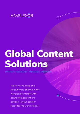 Global Content
Solutions
STRATEGY | TECHNOLOGY | PROCESSES | OPERATIONS
We’re on the cusp of a
revolutionary change in the
way people interact with
connected content and
devices. Is your content
ready for the world stage?
 