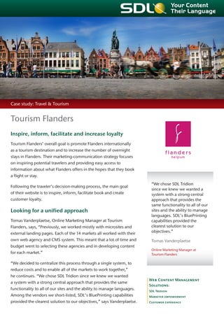 Case study: Travel & Tourism


Tourism Flanders
Inspire, inform, facilitate and increase loyalty
Tourism Flanders’ overall goal is promote Flanders internationally
as a tourism destination and to increase the number of overnight
stays in Flanders. Their marketing-communication strategy focuses
on inspiring potential travelers and providing easy access to
information about what Flanders offers in the hopes that they book
a flight or stay.
                                                                          “We chose SDL Tridion
Following the traveler’s decision-making process, the main goal
                                                                          since we knew we wanted a
of their website is to inspire, inform, facilitate book and create        system with a strong central
customer loyalty.                                                         approach that provides the
                                                                          same functionality to all of our
Looking for a unified approach                                            sites and the ability to manage
                                                                          languages. SDL’s BluePrinting
Tomas Vanderplaetse, Online Marketing Manager at Tourism                  capabilities provided the
Flanders, says, “Previously, we worked mostly with microsites and         clearest solution to our
external landing pages. Each of the 14 markets all worked with their      objectives.”

own web agency and CMS system. This meant that a lot of time and          Tomas Vanderplaetse
budget went to selecting these agencies and in developing content
                                                                          Online Marketing Manager at
for each market.”                                                         Tourism Flanders

“We decided to centralize this process through a single system, to
reduce costs and to enable all of the markets to work together,”
he continues. “We chose SDL Tridion since we knew we wanted
                                                                         Web Content Management
a system with a strong central approach that provides the same
                                                                         Solutions:
functionality to all of our sites and the ability to manage languages.   SDL Tridion
Among the vendors we short-listed, SDL’s BluePrinting capabilities       Marketer empowerment
provided the clearest solution to our objectives,” says Vanderplaetse.   Customer experience
 