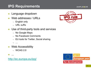 10.
Language dropdown
Web addresses / URLs
 English only
 URL suffix
Use of third-party tools and services
 No Google Maps
 No Facebook Comments
 EU tools for Twitter, Social sharing
 …
Web Accessibility
 WCAG 2.0
...
http://ec.europa.eu/ipg/
IPG Requirements
 