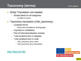 18.
Entity Translation not needed
 Simple labels for all categories
no fields on terms
Taxonomy translation (i18n_taxonomy)
 Localized terms
Same term translated in all languages
 Imported on installation
 Part of Internationalisation module
 ! Use localized term in displays
 ! Use localized term in code
i18n_taxonomy_term_name
i18n_taxonomy_term_description
http://dgo.to/i18n
Taxonomy (terms)
 