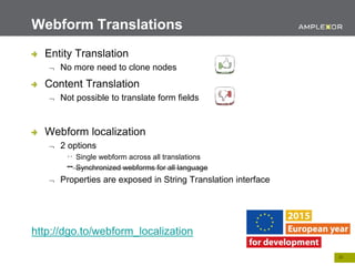 22.
Entity Translation
 No more need to clone nodes
Content Translation
 Not possible to translate form fields
Webform localization
 2 options
Single webform across all translations
Synchronized webforms for all language
 Properties are exposed in String Translation interface
http://dgo.to/webform_localization
Webform Translations
 