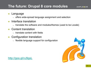 26.
The future: Drupal 8 core modules
Language
 offers wide-spread language assignment and selection
Interface translation
 translate the software and modules/themes (used to be Locale)
Content translation
 translate content with fields
Configuration translation
 flexible language support for configuration
http://goo.gl/nJ9gsL
 