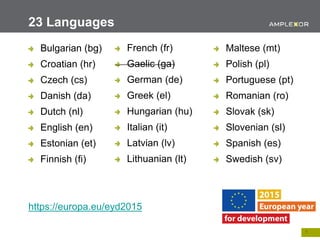 7.
Bulgarian (bg)
Croatian (hr)
Czech (cs)
Danish (da)
Dutch (nl)
English (en)
Estonian (et)
Finnish (fi)
https://europa.eu/eyd2015
23 Languages
French (fr)
Gaelic (ga)
German (de)
Greek (el)
Hungarian (hu)
Italian (it)
Latvian (lv)
Lithuanian (lt)
Maltese (mt)
Polish (pl)
Portuguese (pt)
Romanian (ro)
Slovak (sk)
Slovenian (sl)
Spanish (es)
Swedish (sv)
 