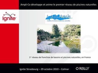 Ignite Strasbourg – 29 octobre 2010 – Colmar
Ampli-Co développe et anime le premier réseau de piscines naturelles
1er
réseau de franchise de bassins et piscines naturelles, en France
 