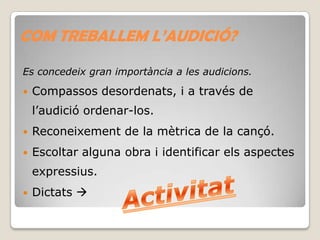 COM TREBALLEM L’AUDICIÓ?
Es concedeix gran importància a les audicions.


Compassos desordenats, i a través de
l’audició ordenar-los.



Reconeixement de la mètrica de la cançó.



Escoltar alguna obra i identificar els aspectes
expressius.



Dictats 

 